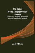 The Astral World-Higher Occult Powers; Clairvoyance, Spiritism, Mediumship, and Spirit-Healing Fully Explained - Paperback