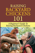Raising Backyard Chickens 101: A Beginner's Guide To Raising Backyard Chickens: Everything You Need To Know To Care For Your Chickens - Paperback