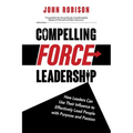 Compelling Force Leadership: How Leaders Can Use Their Influence to Effectively Lead People with Purpose and Passion - Paperback