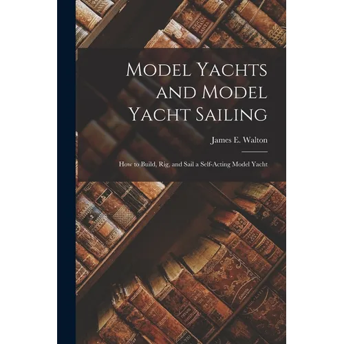 Model Yachts and Model Yacht Sailing: How to Build, Rig, and Sail a Self-Acting Model Yacht - Paperback